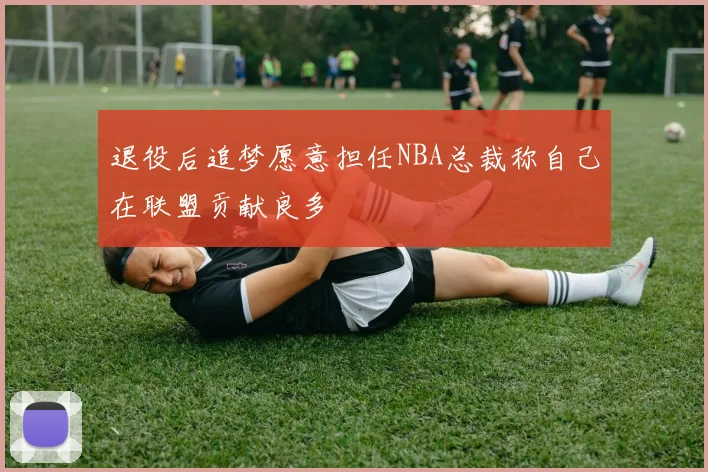 退役后追梦愿意担任NBA总裁称自己在联盟贡献良多