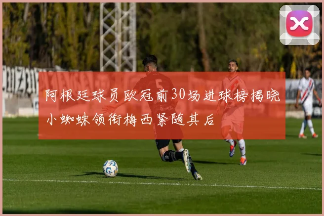 阿根廷球员欧冠前30场进球榜揭晓小蜘蛛领衔梅西紧随其后