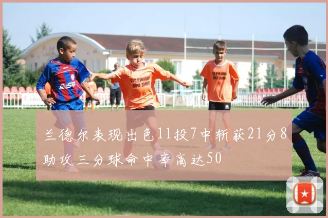 兰德尔表现出色11投7中斩获21分8助攻三分球命中率高达50