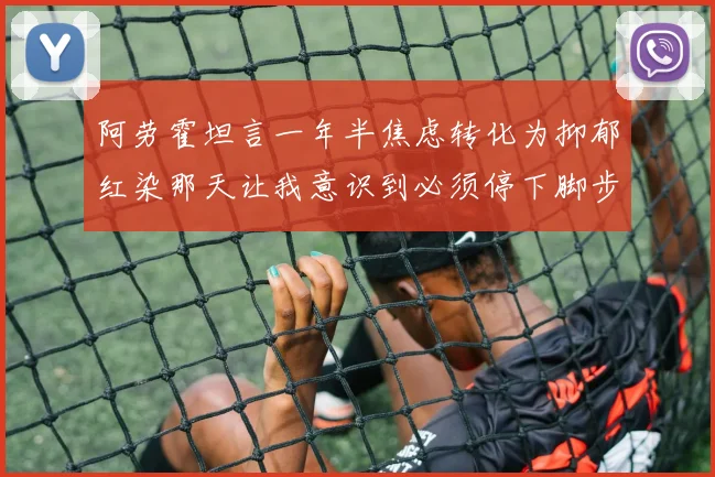 阿劳霍坦言一年半焦虑转化为抑郁红染那天让我意识到必须停下脚步