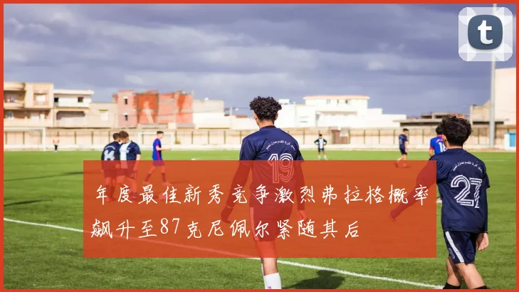 年度最佳新秀竞争激烈弗拉格概率飙升至87克尼佩尔紧随其后