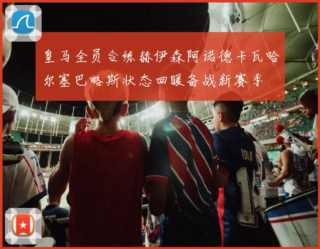 皇马全员合练赫伊森阿诺德卡瓦哈尔塞巴略斯状态回暖备战新赛季