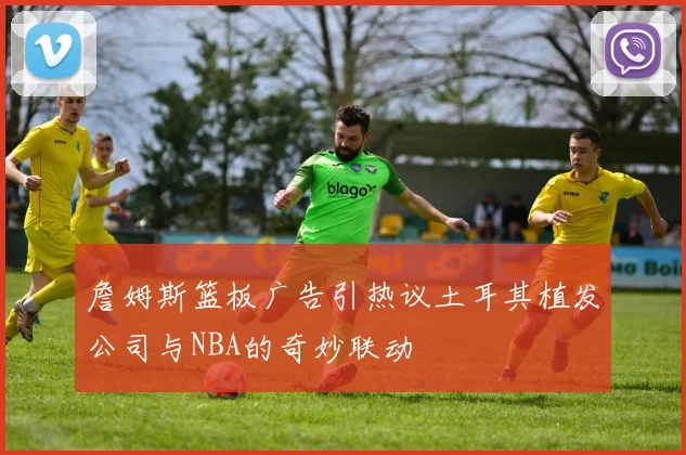 詹姆斯篮板广告引热议土耳其植发公司与NBA的奇妙联动