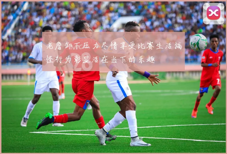 老詹卸下压力尽情享受比赛生活搞怪行为彰显活在当下的乐趣