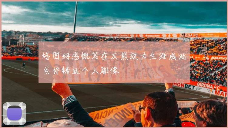 塔图姆感慨若在灰熊效力生涯成就或将铸就个人雕像