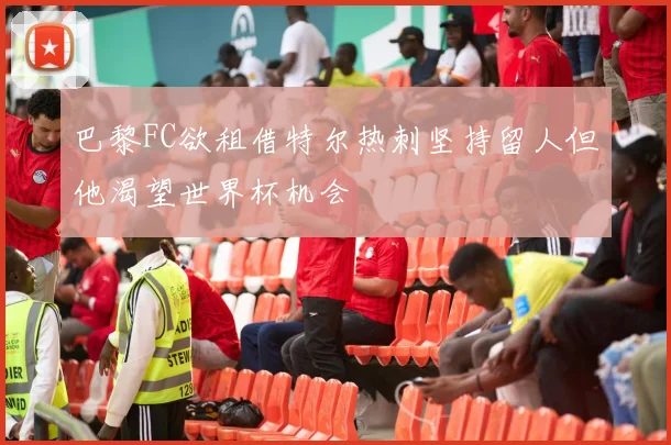 巴黎FC欲租借特尔热刺坚持留人但他渴望世界杯机会