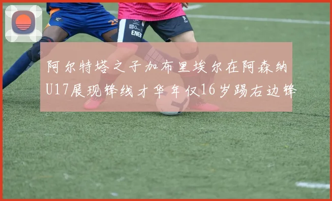 阿尔特塔之子加布里埃尔在阿森纳U17展现锋线才华年仅16岁踢右边锋