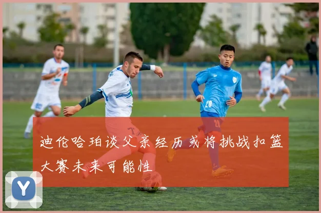 迪伦哈珀谈父亲经历或将挑战扣篮大赛未来可能性