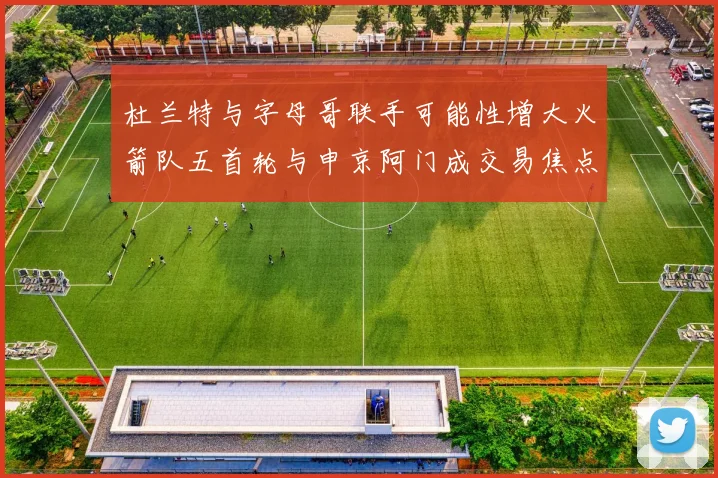 杜兰特与字母哥联手可能性增大火箭队五首轮与申京阿门成交易焦点