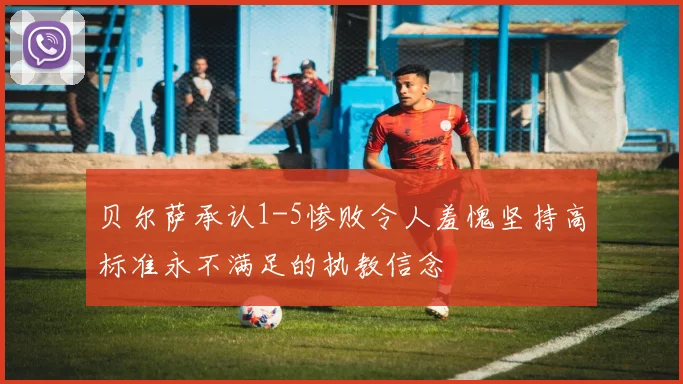 贝尔萨承认1-5惨败令人羞愧坚持高标准永不满足的执教信念