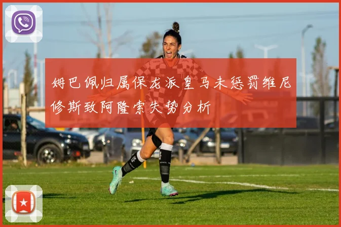 姆巴佩归属保龙派皇马未惩罚维尼修斯致阿隆索失势分析