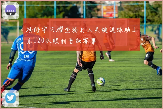 杨皓宇闪耀全场打入关键进球助山东U20队顺利晋级赛事