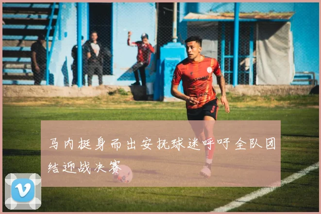 马内挺身而出安抚球迷呼吁全队团结迎战决赛