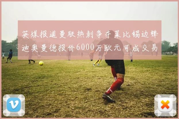 英媒报道曼联热刺争夺莱比锡边锋迪奥曼德报价6000万欧元可成交易