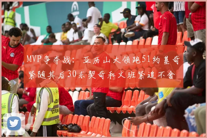 MVP争夺战：亚历山大领跑51约基奇紧随其后30东契奇和文班紧追不舍